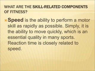 WHAT ARE THE SKILL-RELATED COMPONENTS
OF FITNESS?
Speed is the ability to perform a motor
skill as rapidly as possible. Simply, it is
the ability to move quickly, which is an
essential quality in many sports.
Reaction time is closely related to
speed.
 