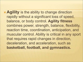  Agility is the ability to change direction
rapidly without a significant loss of speed,
balance, or body control. Agility fitness
combines power, strength, balance, flexibility,
reaction time, coordination, anticipation, and
muscular control. Ability is critical in any sport
that requires rapid changes in direction,
deceleration, and acceleration, such as
basketball, football, and gymnastics.
 
