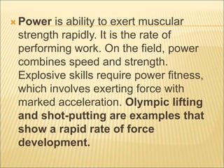  Power is ability to exert muscular
strength rapidly. It is the rate of
performing work. On the field, power
combines speed and strength.
Explosive skills require power fitness,
which involves exerting force with
marked acceleration. Olympic lifting
and shot-putting are examples that
show a rapid rate of force
development.
 