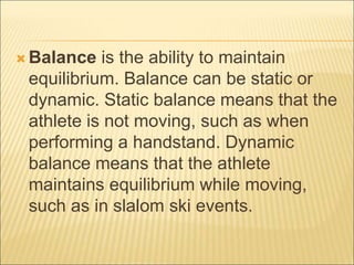  Balance is the ability to maintain
equilibrium. Balance can be static or
dynamic. Static balance means that the
athlete is not moving, such as when
performing a handstand. Dynamic
balance means that the athlete
maintains equilibrium while moving,
such as in slalom ski events.
 