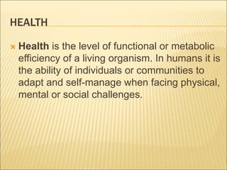 HEALTH
 Health is the level of functional or metabolic
efficiency of a living organism. In humans it is
the ability of individuals or communities to
adapt and self-manage when facing physical,
mental or social challenges.
 