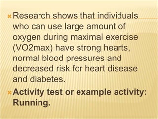 Research shows that individuals
who can use large amount of
oxygen during maximal exercise
(VO2max) have strong hearts,
normal blood pressures and
decreased risk for heart disease
and diabetes.
Activity test or example activity:
Running.
 