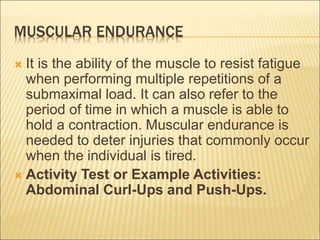 MUSCULAR ENDURANCE
 It is the ability of the muscle to resist fatigue
when performing multiple repetitions of a
submaximal load. It can also refer to the
period of time in which a muscle is able to
hold a contraction. Muscular endurance is
needed to deter injuries that commonly occur
when the individual is tired.
 Activity Test or Example Activities:
Abdominal Curl-Ups and Push-Ups.
 