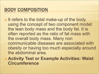 BODY COMPOSITION
 It refers to the total make-up of the body
using the concept of two component model:
the lean body mass and the body fat. It is
often reported as the ratio of fat mass with
the overall body mass. Many non
communicable diseases are associated with
obesity or having too much especially around
the abdominal area.
 Activity Test or Example Activities: Waist
Circumference
 