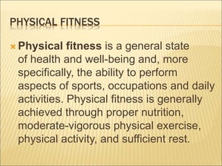 PHYSICAL FITNESS
 Physical fitness is a general state
of health and well-being and, more
specifically, the ability to perform
aspects of sports, occupations and daily
activities. Physical fitness is generally
achieved through proper nutrition,
moderate-vigorous physical exercise,
physical activity, and sufficient rest.
 