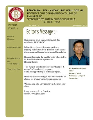 It gives me a great pleasure to launch this
e-bulletin “PEHCHAN”.
It has always been a pleasant experience
meeting Rotaractors from different clubs around
the country and beyond geographical boundaries.
Rotaract has make the world a better place to live
in. I am blessed to be a part of the
Rotaract family.
This bulletin aims to introduce the “board of di-
rectors” of our club to everyone.
I take this opportunity to introduce myself.
Hope we work on the right path and create be the
change we always wanted to see around us
Wishing you all a very prosperous Rotaract year
ahead.
I may be reached via E-mail at
sairam.769@gmail.com
Rtr. Dara Jogesh kumar
Editor
Rotaract Club of
Padmanava College of
Engineering
Editor’s Message :-
IN THIS
ISSUE :-
Editor’s
Message
About the Club
Introduction to
our
Team 2015-16
Year Long Plan
PEHCHAN : lEts KNOW tHE tEAm 2015-16
ROTARACT CLUB OF PADMANAVA COLLEGE OF
ENGINEERING
SPONSORED BY: ROTARY CLUB OF ROURKELA
R.I. DIST :- 3261
September 2 0 1 5I S S U E - 1
 