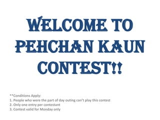 Welcome to
   Pehchan Kaun
     Contest!!
**Conditions Apply:
1. People who were the part of day outing can’t play this contest
2. Only one entry per contestant
3. Contest valid for Monday only
 