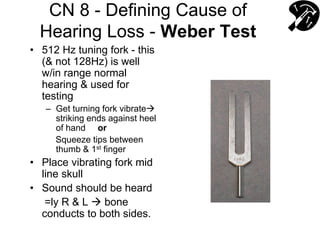 CN 8 - Defining Cause of
Hearing Loss - Weber Test
• 512 Hz tuning fork - this
(& not 128Hz) is well
w/in range normal
hearing & used for
testing
– Get turning fork vibrate
striking ends against heel
of hand or
Squeeze tips between
thumb & 1st finger
• Place vibrating fork mid
line skull
• Sound should be heard
=ly R & L  bone
conducts to both sides.
 