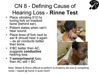 CN 8 - Defining Cause of
Hearing Loss - Rinne Test
• Place vibrating 512 hz
tuning fork on mastoid
bone (behind ear).
• Patient states when can’t
hear sound.
• Place tines of fork next to
ear should hear it again
– as air conducts better
then bone.
• If BC better then AC,
suggests conductive
hearing loss.
• If sensorineural loss,
then AC still > BC
Note: Weber & Rinne difficult to perform in Anatomy lab due to competing
noise – repeat @ home in quiet room!
 