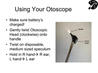 Using Your Otoscope
• Make sure battery’s
charged!
• Gently twist Otoscopic
Head (clockwise) onto
handle
• Twist on disposable,
medium sized speculum
• Hold in R hand R ear,
L hand L ear
 