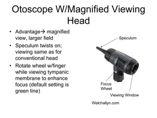 Otoscope W/Magnified Viewing
Head
• Advantage magnified
view, larger field
• Speculum twists on;
viewing same as for
conventional head
• Rotate wheel w/finger
while viewing tympanic
membrane to enhance
focus (default setting is
green line)
•
Focus
Wheel
Speculum
Viewing Window
Welchallyn.com
 
