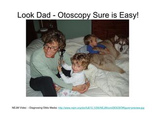 Look Dad - Otoscopy Sure is Easy!
NEJM Video - Diagnosing Otitis Media: http://www.nejm.org/doi/full/10.1056/NEJMvcm0904397#figure=preview.jpg
 