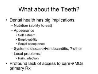 What about the Teeth?
• Dental health has big implications:
– Nutrition (ability to eat)
– Appearance
• Self esteem
• Employability
• Social acceptance
– Systemic diseaseendocarditis, ? other
– Local problems:
• Pain, infection
• Profound lack of access to careMDs
primary Rx
 