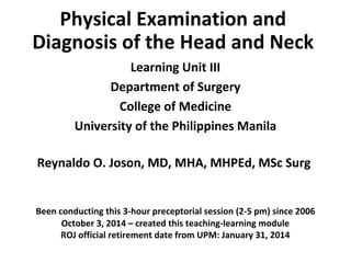 Physical Examination and 
Diagnosis of the Head and Neck 
Learning Unit III 
Department of Surgery 
College of Medicine 
University of the Philippines Manila 
Reynaldo O. Joson, MD, MHA, MHPEd, MSc Surg 
Been conducting this 3-hour preceptorial session (2-5 pm) since 2006 
October 3, 2014 – created this teaching-learning module 
ROJ official retirement date from UPM: January 31, 2014 
 