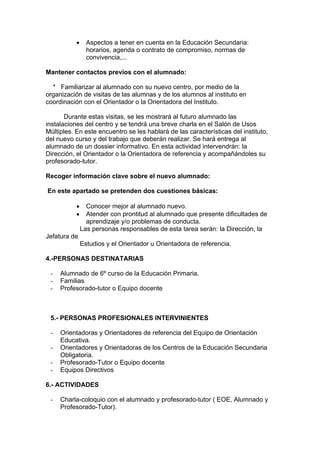 •     Aspectos a tener en cuenta en la Educación Secundaria:
                 horarios, agenda o contrato de compromiso, normas de
                 convivencia,...

Mantener contactos previos con el alumnado:

  * Familiarizar al alumnado con su nuevo centro, por medio de la
organización de visitas de las alumnas y de los alumnos al instituto en
coordinación con el Orientador o la Orientadora del Instituto.

       Durante estas visitas, se les mostrará al futuro alumnado las
instalaciones del centro y se tendrá una breve charla en el Salón de Usos
Múltiples. En este encuentro se les hablará de las características del instituto,
del nuevo curso y del trabajo que deberán realizar. Se hará entrega al
alumnado de un dossier informativo. En esta actividad intervendrán: la
Dirección, el Orientador o la Orientadora de referencia y acompañándoles su
profesorado-tutor.

Recoger información clave sobre el nuevo alumnado:

En este apartado se pretenden dos cuestiones básicas:

           •     Conocer mejor al alumnado nuevo.
           •     Atender con prontitud al alumnado que presente dificultades de
                 aprendizaje y/o problemas de conducta.
               Las personas responsables de esta tarea serán: la Dirección, la
Jefatura de
               Estudios y el Orientador u Orientadora de referencia.

4.-PERSONAS DESTINATARIAS

 -   Alumnado de 6º curso de la Educación Primaria.
 -   Familias
 -   Profesorado-tutor o Equipo docente



 5.- PERSONAS PROFESIONALES INTERVINIENTES

 -   Orientadoras y Orientadores de referencia del Equipo de Orientación
     Educativa.
 -   Orientadores y Orientadoras de los Centros de la Educación Secundaria
     Obligatoria.
 -   Profesorado-Tutor o Equipo docente
 -   Equipos Directivos

6.- ACTIVIDADES

 -   Charla-coloquio con el alumnado y profesorado-tutor ( EOE, Alumnado y
     Profesorado-Tutor).
 