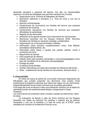 desarrollo educativo y personal del alumno. Por ello, es imprescindible
organizar una serie de estrategias que permitan estrechar los vínculos.
    • Organización de la “Cámara de Delegados de Padres”.
    • Reuniones colectivas a principios y a final de curso y una vez al
       trimestre.
    • Atención individualizada.
    • Compromisos de convivencia con familias del alumno que presenta
       problemas de conducta.
    • Compromisos educativos con familias de alumnos que presentan
       dificultades de aprendizaje.
    • Registro de las entrevistas.
    • Utilización de la agenda escolar como instrumento de comunicación.
    • Reuniones conjuntas con los Equipos Externos (EOE, Servicios
       Sociales) con familias en situación compleja y problemática.
    • Organización de un Escuela de Padres y Madres.
    • Información sobre servicios complementarios como: Aula Matinal,
       actividades extraescolares, etc.
    • Informarles sobre becas y ayudas que puedan solicitar. Inicial a
       comienzos de curso
    • Seguimiento de tutorias
    • Para programas de refuerzo
    • Citación tanto para estudios individuales a nivel psicopedagógico como
       para dar resultados de la valoración psicopedagógica
    • Entrega de notas
    • A solicitud de las familias
    • Charlas informativas por parte del orientador de referencia del Centro
    • Otras…(colaboración de las familias en excursiones, Semana Santa…)


9. EVALUACIÓN
        En todos los casos se partirá de una prueba inicial para diagnosticar las
dificultades que puedan presentar los alumnos/a. Esa prueba inicial
condicionará el programa individual que habrá que seguir con los alumnos/as,
independientemente de las líneas comunes que se pueden generalizar.
A los largo del curso se llevará a cabo una evaluación continua con el objeto de
atenderel proceso de enseñanza-aprendizaje y reorganizarlo si fuese
necesario.
Los instrumentos de evaluación serán variados: escalas de observación, diario
de clase,
        La evaluación se llevará a cabo de forma continua por los Equipos
Docentes con objeto de introducir los cambios y mejoras que se estimen
necesarios y una vez al trimestre y a final de curso por el ETCP, cuyos
resultados se incluirán en la Memoria Final de curso.
 