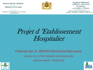 Projet d ’Etablissement
Hospitalier
Présenté par Dr. BENNIS Mohamed Marouane:
directeur du CHP MY Abdellah de Mohammedia
Mohammedia le : 30/06/2016
 