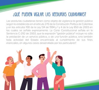 ¿Qué pueden vigilar las Veedurías Ciudadanas?
Las veedurías ciudadanas tienen como objeto de vigilancia la gestión pública
según lo establecido en el artículo 270 de la Constitución Política de Colombia
y en los artículos 100 de la Ley 134 de 1994 y 1 y 4 de la Ley 850 de 2003 en
los cuales se señala expresamente. La Corte Constitucional señala en la
Sentencia C-292 de 2003, que la expresión "gestión pública" incluye no sólo
la prestación de un servicio público, o de una función pública, sino también
toda actividad del Estado encaminada al cumplimiento de sus fines
esenciales, en algunos casos desarrollada por los particulares".
 
