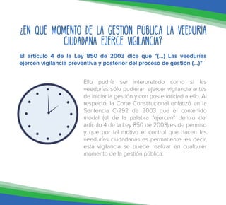 ¿En qué momento de la gestión pública la Veeduría
Ciudadana ejerce vigilancia?
El artículo 4 de la Ley 850 de 2003 dice que "(...) Las veedurías
ejercen vigilancia preventiva y posterior del proceso de gestión (...)"
Ello podría ser interpretado como si las
veedurías sólo pudieran ejercer vigilancia antes
de iniciar la gestión y con posterioridad a ello. Al
respecto, la Corte Constitucional enfatizó en la
Sentencia C-292 de 2003 que el contenido
modal (el de la palabra "ejercen" dentro del
artículo 4 de la Ley 850 de 2003) es de permiso
y que por tal motivo el control que hacen las
veedurías ciudadanas es permanente, es decir,
esta vigilancia se puede realizar en cualquier
momento de la gestión pública.
 