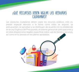 ¿Qué recursos deben vigilar las veedurías
ciudadanas?
Las veedurías ciudadanas deben vigilar los recursos públicos; esto es,
prestar especial atención a la forma como estos se asignan, se
presupuestan, se aprueban y se distribuyen de acuerdo con lo establecido
en la Ley Orgánica del Presupuesto, el sistema general de participaciones y
en otras disposiciones legales específicas sobre uso de bienes y recursos,
así como en lo previsto en los planes aprobados.
 
