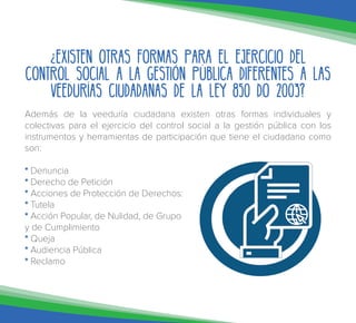 ¿Existen otras formas para el ejercicio del
control social a la gestión pública diferentes a las
Veedurías Ciudadanas de la ley 850 do 2003?
Además de la veeduría ciudadana existen otras formas individuales y
colectivas para el ejercicio del control social a la gestión pública con los
instrumentos y herramientas de participación que tiene el ciudadano como
son:
* Denuncia
* Derecho de Petición
* Acciones de Protección de Derechos:
* Tutela
* Acción Popular, de Nulidad, de Grupo
y de Cumplimiento
* Queja
* Audiencia Pública
* Reclamo
 