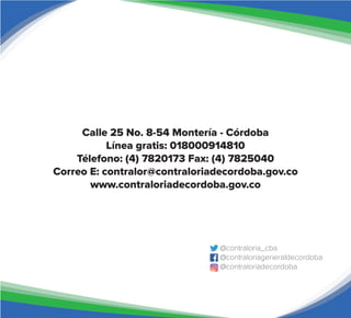 Calle 25 No. 8-54 Montería - Córdoba
Línea gratis: 018000914810
Télefono: (4) 7820173 Fax: (4) 7825040
Correo E: contralor@contraloriadecordoba.gov.co
www.contraloriadecordoba.gov.co
@contraloria_cba
@contraloriageneraldecordoba
@contraloriadecordoba
 