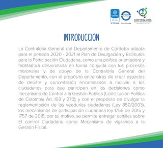 Introducción
La Contraloría General del Departamento de Córdoba adopta
para el período 2020 - 2021 el Plan de Divulgación y Estímulos
para la Participación Ciudadana, como una política orientadora y
facilitadora desarrollada en forma conjunta con los procesos
misionales y de apoyo de la Contraloría General del
Departamento, con el propósito entre otros de crear espacios
de debate y concertación encaminados a motivar a los
ciudadanos para que participen en las decisiones como
mecanismo de Control a la Gestión Pública (Constitución Política
de Colombia Art, 103 y 270); y con el propósito de divulgar la
reglamentación de las veedurías ciudadanas (Ley 850/2003),
los mecanismos de participación ciudadana ley 1755 de 2015 y
1757 de 2015; por tal motivo, se permite entregar cartillas sobre
El control Ciudadano como Mecanismo de vigilancia a la
Gestión Fiscal.
 