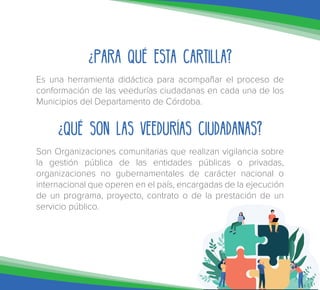 ¿Para qué esta cartilla?
Es una herramienta didáctica para acompañar el proceso de
conformación de las veedurías ciudadanas en cada una de los
Municipios del Departamento de Córdoba.
¿Qué son las Veedurías Ciudadanas?
Son Organizaciones comunitarias que realizan vigilancia sobre
la gestión pública de las entidades públicas o privadas,
organizaciones no gubernamentales de carácter nacional o
internacional que operen en el país, encargadas de la ejecución
de un programa, proyecto, contrato o de la prestación de un
servicio público.
 