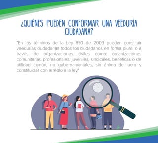 ¿Quiénes pueden conformar una Veeduría
Ciudadana?
"En los términos de la Ley 850 de 2003 pueden constituir
veedurías ciudadanas todos los ciudadanos en forma plural o a
través de organizaciones civiles como: organizaciones
comunitarias, profesionales, juveniles, sindicales, benéficas o de
utilidad común, no gubernamentales, sin ánimo de lucro y
constituidas con arreglo a la ley."
 