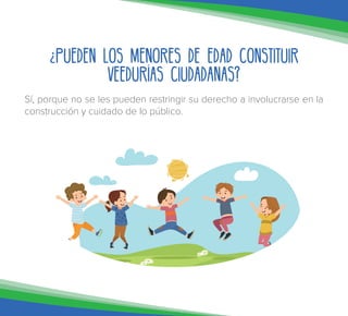 ¿Pueden los menores de edad constituir
Veedurías Ciudadanas?
Sí, porque no se les pueden restringir su derecho a involucrarse en la
construcción y cuidado de lo público.
 