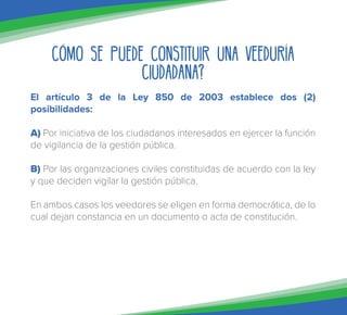 Cómo se puede constituir una Veeduría
Ciudadana?
El artículo 3 de la Ley 850 de 2003 establece dos (2)
posibilidades:
A) Por iniciativa de los ciudadanos interesados en ejercer la función
de vigilancia de la gestión pública.
B) Por las organizaciones civiles constituidas de acuerdo con la ley
y que deciden vigilar la gestión pública.
En ambos casos los veedores se eligen en forma democrática, de lo
cual dejan constancia en un documento o acta de constitución.
 