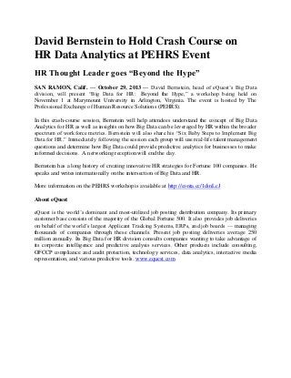 David Bernstein to Hold Crash Course on
HR Data Analytics at PEHRS Event
HR Thought Leader goes “Beyond the Hype”
SAN RAMON, Calif. — October 29, 2013 — David Bernstein, head of eQuest’s Big Data
division, will present “Big Data for HR: Beyond the Hype,” a workshop being held on
November 1 at Marymount University in Arlington, Virginia. The event is hosted by The
Professional Exchange of Human Resource Solutions (PEHRS).
In this crash-course session, Bernstein will help attendees understand the concept of Big Data
Analytics for HR as well as insights on how Big Data can be leveraged by HR within the broader
spectrum of workforce metrics. Bernstein will also share his “Six Baby Steps to Implement Big
Data for HR.” Immediately following the session each group will use real-life talent management
questions and determine how Big Data could provide predictive analytics for businesses to make
informed decisions. A networking reception will end the day.
Bernstein has a long history of creating innovative HR strategies for Fortune 100 companies. He
speaks and writes internationally on the intersection of Big Data and HR.
More information on the PEHRS workshop is available at http://conta.cc/1dinLcJ
About eQuest
eQuest is the world’s dominant and most-utilized job posting distribution company. Its primary
customer base consists of the majority of the Global Fortune 500. It also provides job deliveries
on behalf of the world’s largest Applicant Tracking Systems, ERPs, and job boards — managing
thousands of companies through these channels. Present job posting deliveries average 250
million annually. Its Big Data for HR division consults companies wanting to take advantage of
its corporate intelligence and predictive analysis services. Other products include consulting,
OFCCP compliance and audit protection, technology services, data analytics, interactive media
representation, and various predictive tools. www.equest.com

 