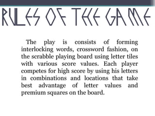 The play is consists of forming 
interlocking words, crossword fashion, on 
the scrabble playing board using letter tiles 
with various score values. Each player 
competes for high score by using his letters 
in combinations and locations that take 
best advantage of letter values and 
premium squares on the board. 
 
