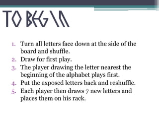 1. Turn all letters face down at the side of the 
board and shuffle. 
2. Draw for first play. 
3. The player drawing the letter nearest the 
beginning of the alphabet plays first. 
4. Put the exposed letters back and reshuffle. 
5. Each player then draws 7 new letters and 
places them on his rack. 
 