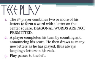 1. The 1st player combines two or more of his 
letters to form a word with 1 letter on the 
center square. DIAGONAL WORDS ARE NOT 
PERMITTED. 
2. A player completes his turn by counting and 
announcing his score. He then draws as many 
new letters as he has played, thus always 
keeping 7 letters in his rack. 
3. Play passes to the left. 
 
