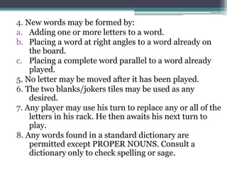 4. New words may be formed by: 
a. Adding one or more letters to a word. 
b. Placing a word at right angles to a word already on 
the board. 
c. Placing a complete word parallel to a word already 
played. 
5. No letter may be moved after it has been played. 
6. The two blanks/jokers tiles may be used as any 
desired. 
7. Any player may use his turn to replace any or all of the 
letters in his rack. He then awaits his next turn to 
play. 
8. Any words found in a standard dictionary are 
permitted except PROPER NOUNS. Consult a 
dictionary only to check spelling or sage. 
 