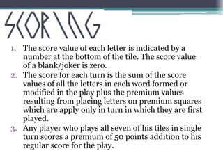1. The score value of each letter is indicated by a 
number at the bottom of the tile. The score value 
of a blank/joker is zero. 
2. The score for each turn is the sum of the score 
values of all the letters in each word formed or 
modified in the play plus the premium values 
resulting from placing letters on premium squares 
which are apply only in turn in which they are first 
played. 
3. Any player who plays all seven of his tiles in single 
turn scores a premium of 50 points addition to his 
regular score for the play. 
 