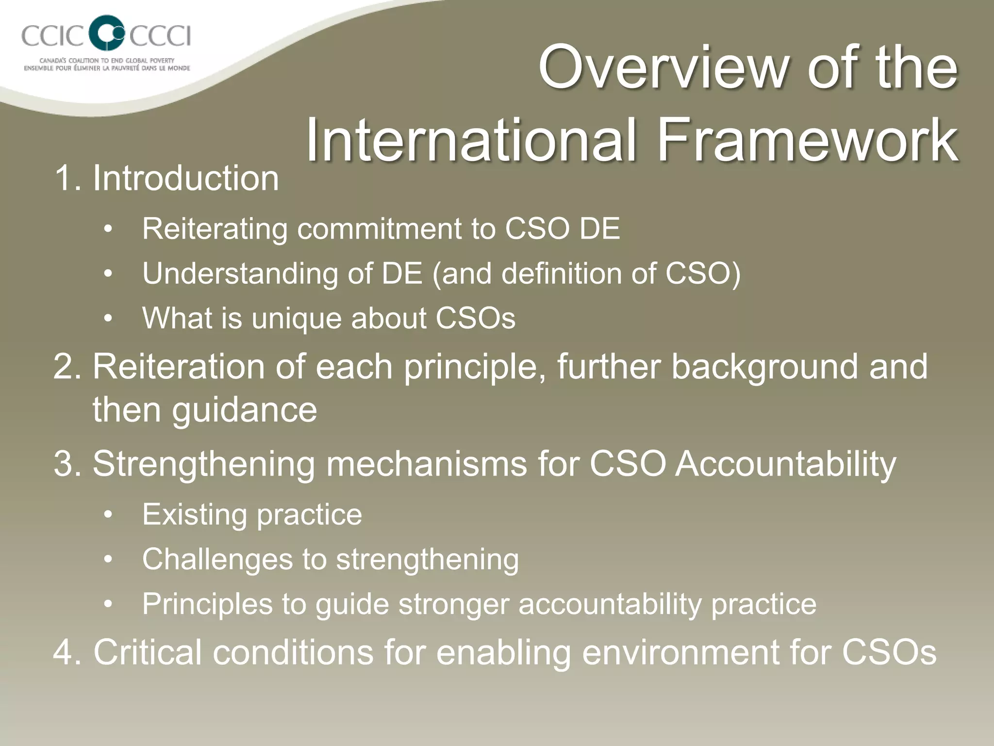 Overview of the
1. Introduction
                  International Framework
   • Reiterating commitment to CSO DE
   • Understanding of DE (and definition of CSO)
   • What is unique about CSOs
2. Reiteration of each principle, further background and
   then guidance
3. Strengthening mechanisms for CSO Accountability
   • Existing practice
   • Challenges to strengthening
   • Principles to guide stronger accountability practice
4. Critical conditions for enabling environment for CSOs
 