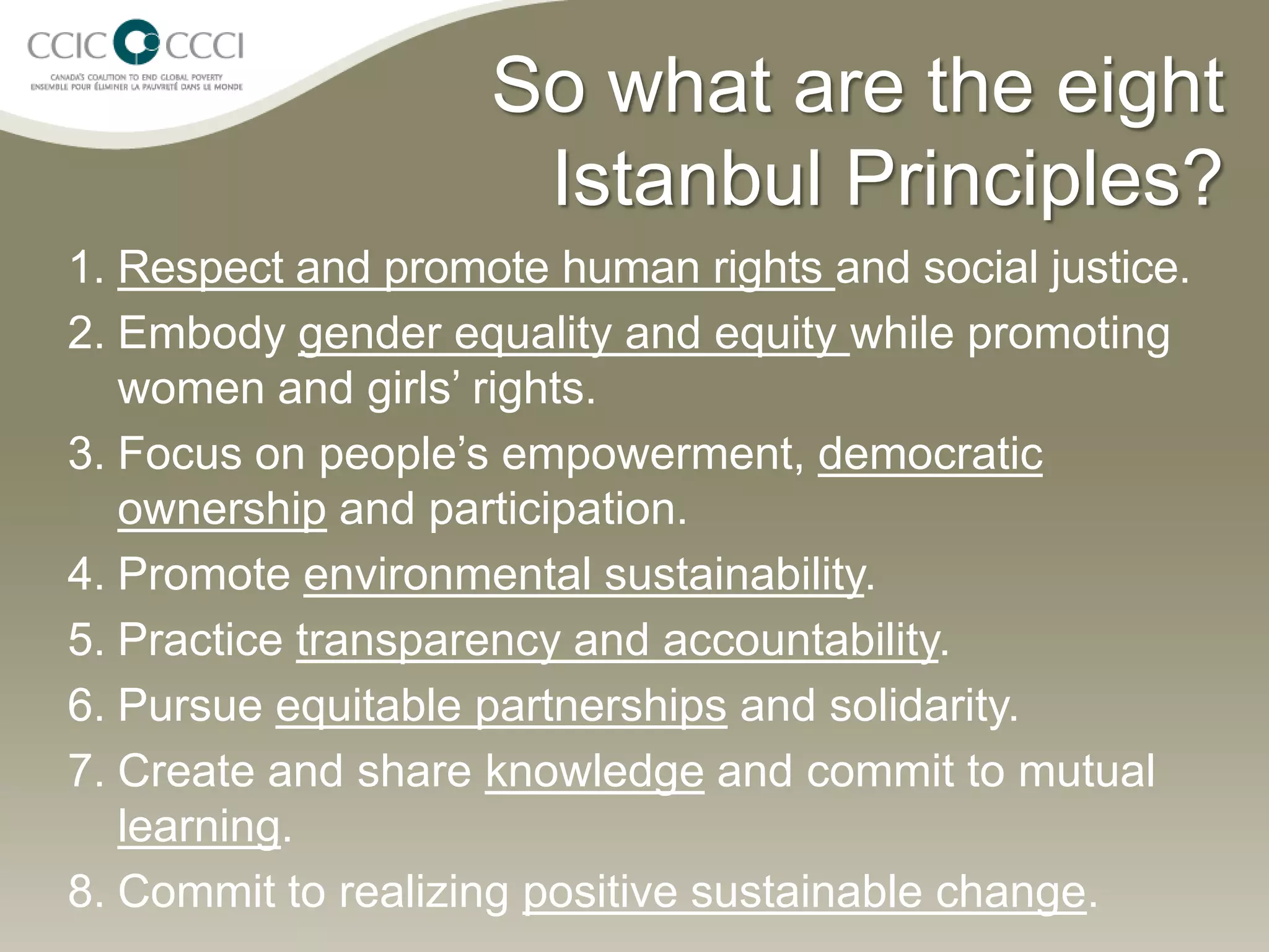 So what are the eight
                     Istanbul Principles?
1. Respect and promote human rights and social justice.
2. Embody gender equality and equity while promoting
   women and girls’ rights.
3. Focus on people’s empowerment, democratic
   ownership and participation.
4. Promote environmental sustainability.
5. Practice transparency and accountability.
6. Pursue equitable partnerships and solidarity.
7. Create and share knowledge and commit to mutual
   learning.
8. Commit to realizing positive sustainable change.
 