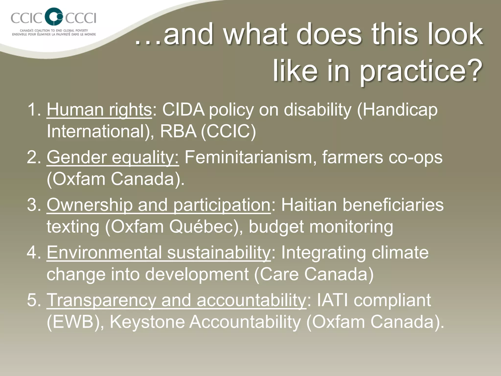 …and what does this look
                     like in practice?
1. Human rights: CIDA policy on disability (Handicap
   International), RBA (CCIC)
2. Gender equality: Feminitarianism, farmers co-ops
   (Oxfam Canada).
3. Ownership and participation: Haitian beneficiaries
   texting (Oxfam Québec), budget monitoring
4. Environmental sustainability: Integrating climate
   change into development (Care Canada)
5. Transparency and accountability: IATI compliant
   (EWB), Keystone Accountability (Oxfam Canada).
 