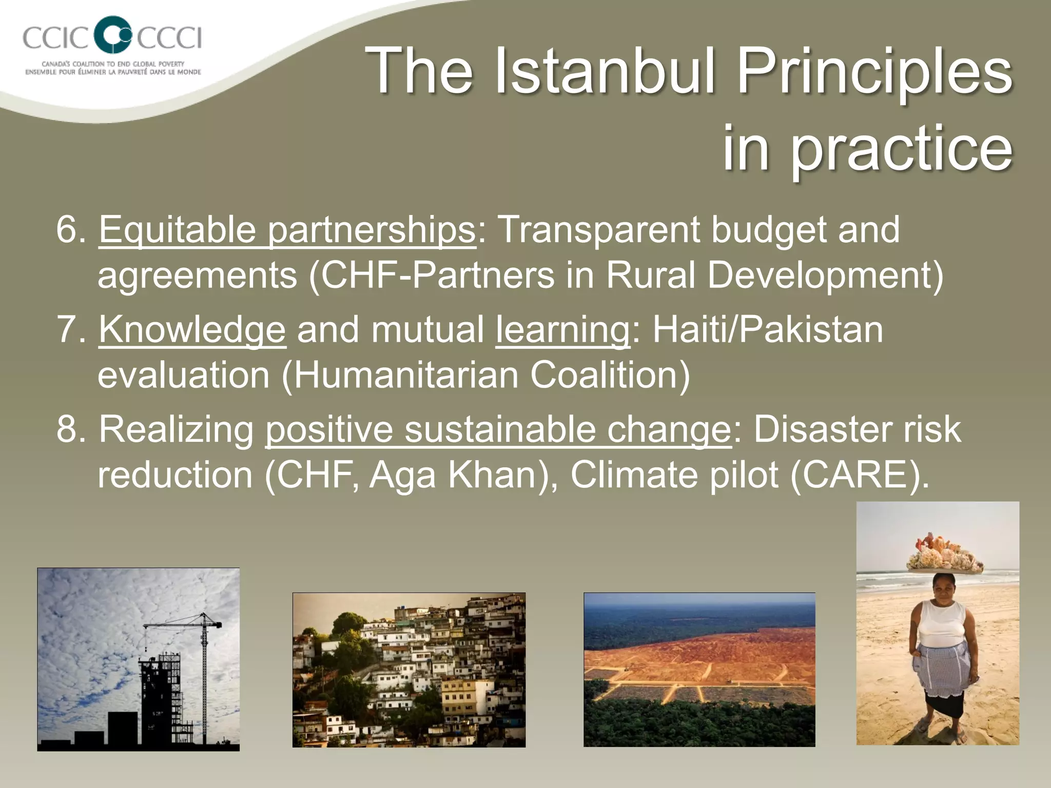 The Istanbul Principles
                              in practice
6. Equitable partnerships: Transparent budget and
   agreements (CHF-Partners in Rural Development)
7. Knowledge and mutual learning: Haiti/Pakistan
   evaluation (Humanitarian Coalition)
8. Realizing positive sustainable change: Disaster risk
   reduction (CHF, Aga Khan), Climate pilot (CARE).
 