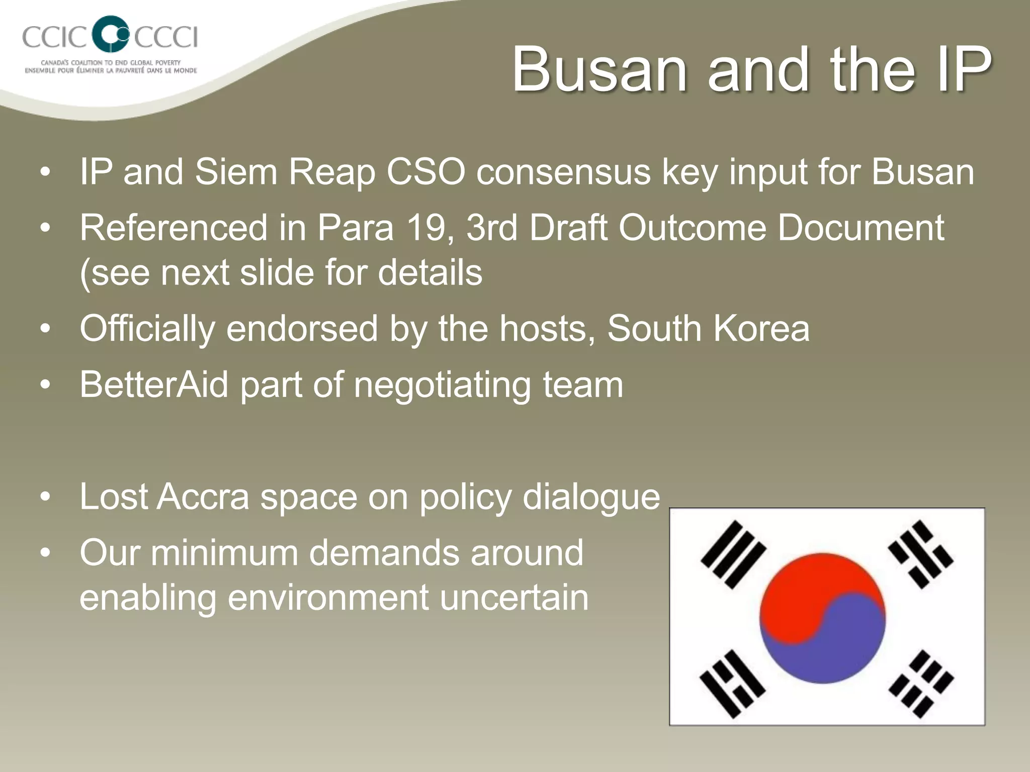 Busan and the IP
• IP and Siem Reap CSO consensus key input for Busan
• Referenced in Para 19, 3rd Draft Outcome Document
  (see next slide for details
• Officially endorsed by the hosts, South Korea
• BetterAid part of negotiating team


• Lost Accra space on policy dialogue
• Our minimum demands around
  enabling environment uncertain
 