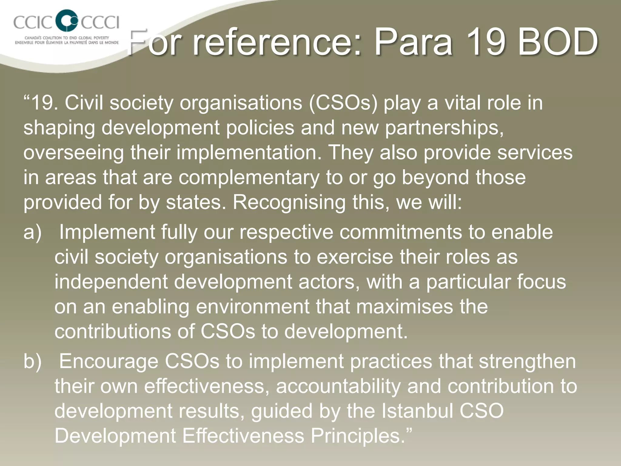 For reference: Para 19 BOD
“19. Civil society organisations (CSOs) play a vital role in
shaping development policies and new partnerships,
overseeing their implementation. They also provide services
in areas that are complementary to or go beyond those
provided for by states. Recognising this, we will:
a) Implement fully our respective commitments to enable
    civil society organisations to exercise their roles as
    independent development actors, with a particular focus
    on an enabling environment that maximises the
    contributions of CSOs to development.
b) Encourage CSOs to implement practices that strengthen
    their own effectiveness, accountability and contribution to
    development results, guided by the Istanbul CSO
    Development Effectiveness Principles.”
 