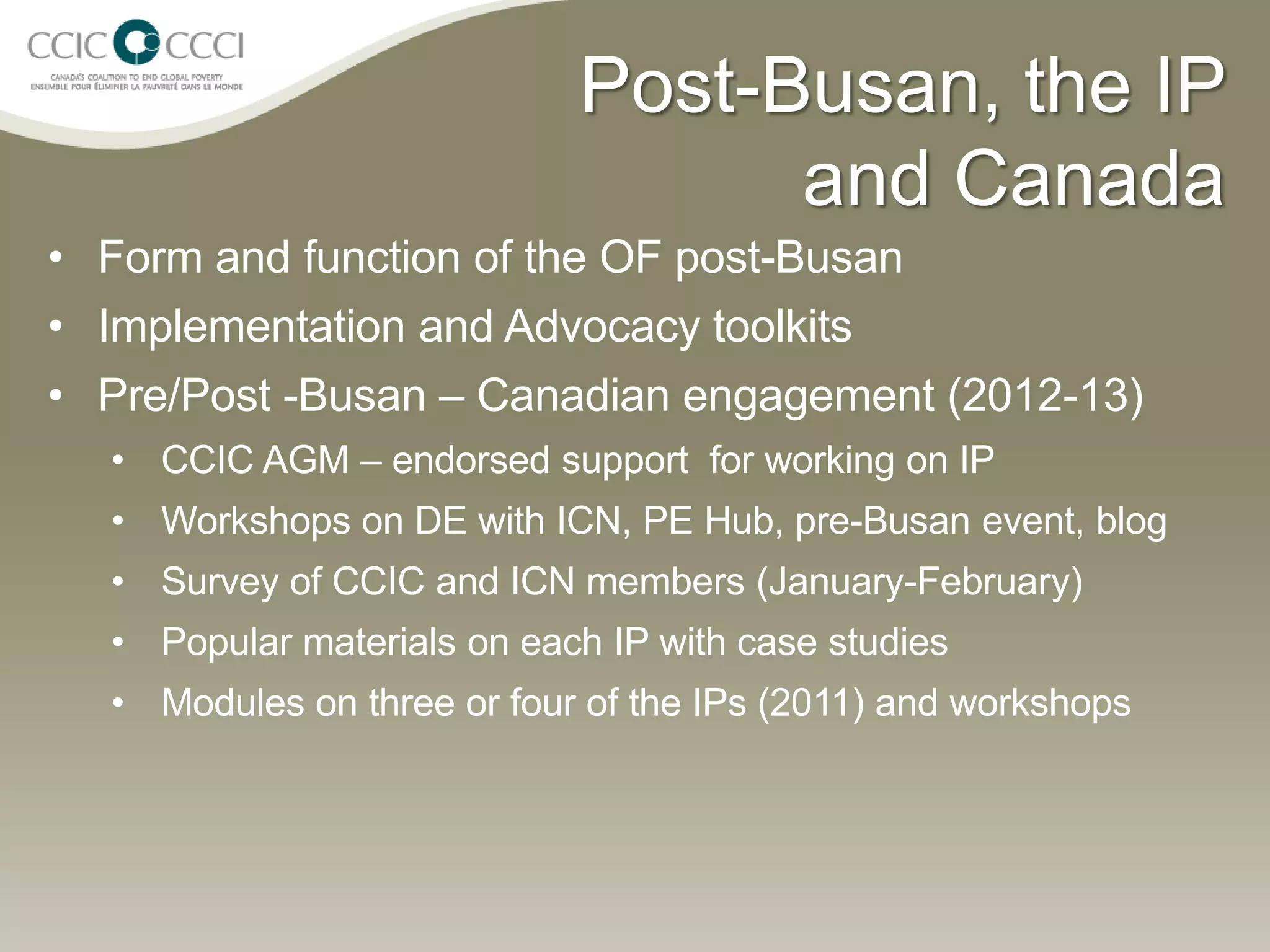 Post-Busan, the IP
                                  and Canada
• Form and function of the OF post-Busan
• Implementation and Advocacy toolkits
• Pre/Post -Busan – Canadian engagement (2012-13)
  • CCIC AGM – endorsed support for working on IP
  • Workshops on DE with ICN, PE Hub, pre-Busan event, blog
  • Survey of CCIC and ICN members (January-February)
  • Popular materials on each IP with case studies
  • Modules on three or four of the IPs (2011) and workshops
 