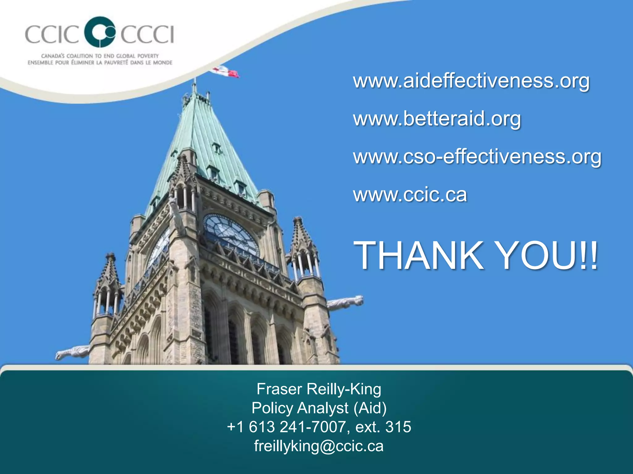 www.aideffectiveness.org
                 www.betteraid.org
                 www.cso-effectiveness.org
 No of hte
        www.ccic.ca


                 THANK YOU!!


     Fraser Reilly-King
   Policy Analyst (Aid)
+1 613 241-7007, ext. 315
    freillyking@ccic.ca
 
