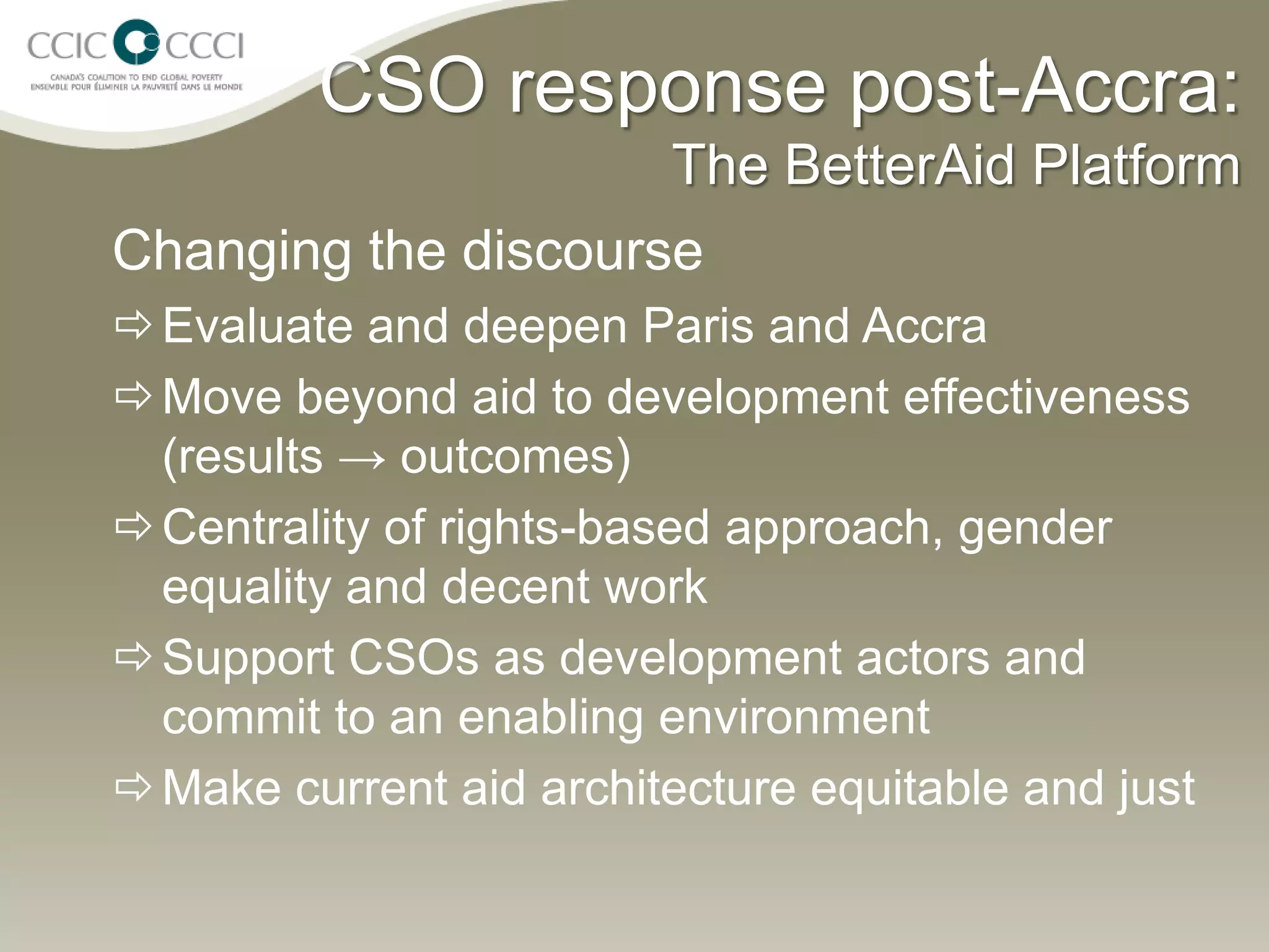 CSO response post-Accra:
                         The BetterAid Platform
Changing the discourse
 Evaluate and deepen Paris and Accra
 Move beyond aid to development effectiveness
  (results → outcomes)
 Centrality of rights-based approach, gender
  equality and decent work
 Support CSOs as development actors and
  commit to an enabling environment
 Make current aid architecture equitable and just
 