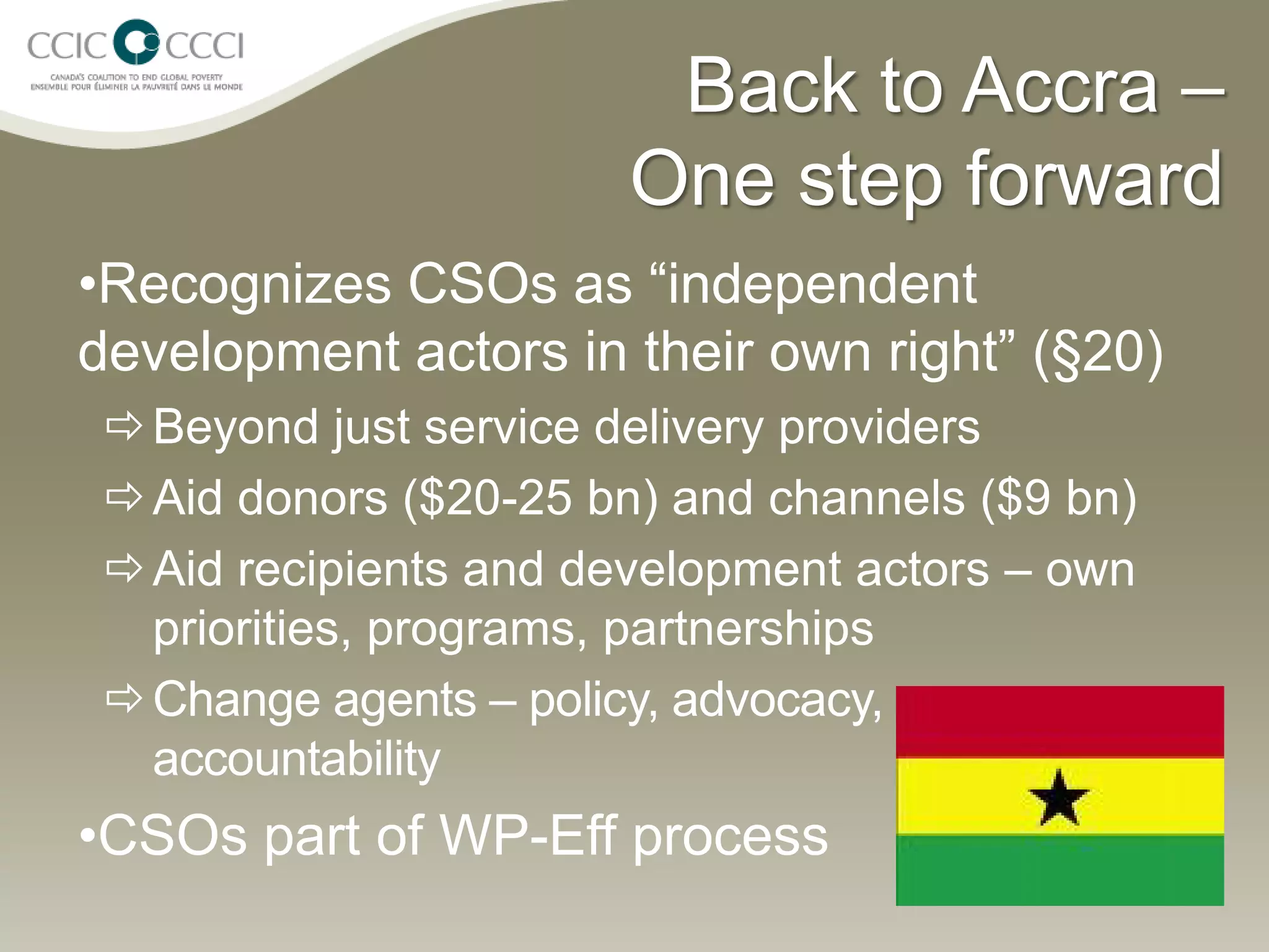 Back to Accra –
                       One step forward
•Recognizes CSOs as “independent
development actors in their own right” (§20)
  Beyond just service delivery providers
  Aid donors ($20-25 bn) and channels ($9 bn)
  Aid recipients and development actors – own
   priorities, programs, partnerships
  Change agents – policy, advocacy,
   accountability
•CSOs part of WP-Eff process
 