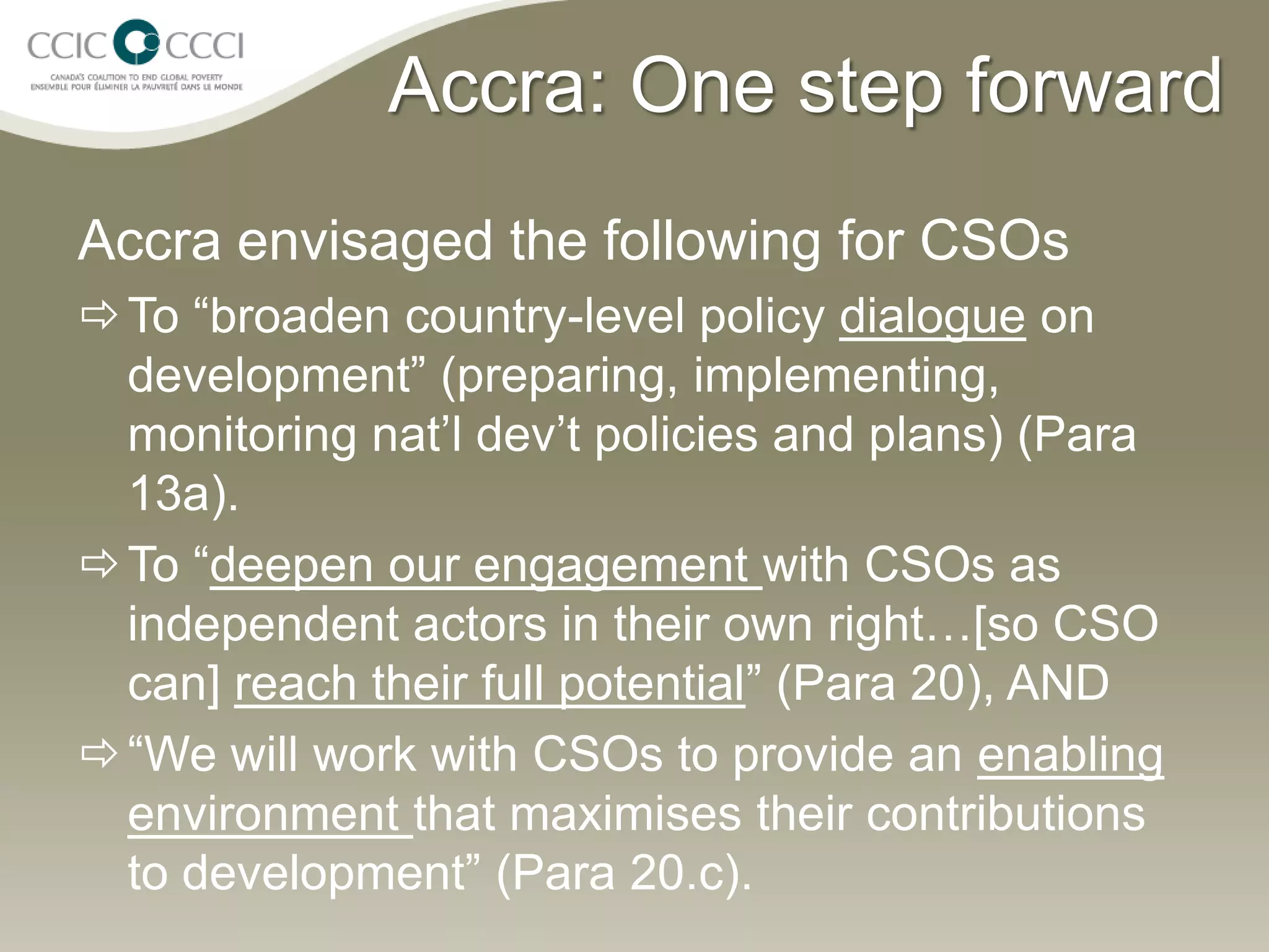 Accra: One step forward
Accra envisaged the following for CSOs
 To “broaden country-level policy dialogue on
  development” (preparing, implementing,
  monitoring nat’l dev’t policies and plans) (Para
  13a).
 To “deepen our engagement with CSOs as
  independent actors in their own right…[so CSO
  can] reach their full potential” (Para 20), AND
 “We will work with CSOs to provide an enabling
  environment that maximises their contributions
  to development” (Para 20.c).
 