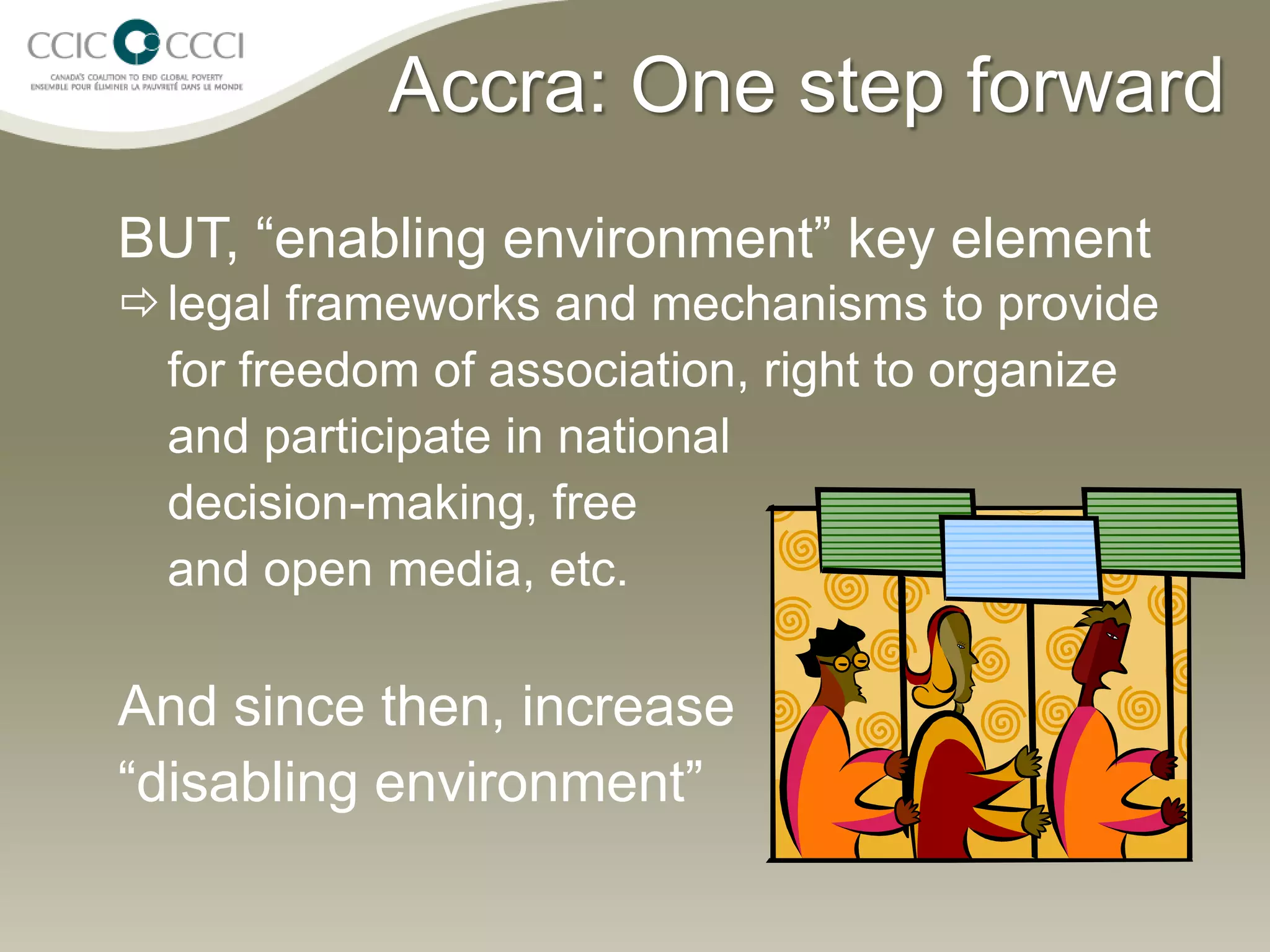 Accra: One step forward
BUT, “enabling environment” key element
 legal frameworks and mechanisms to provide
  for freedom of association, right to organize
  and participate in national
  decision-making, free
  and open media, etc.

And since then, increase
“disabling environment”
 