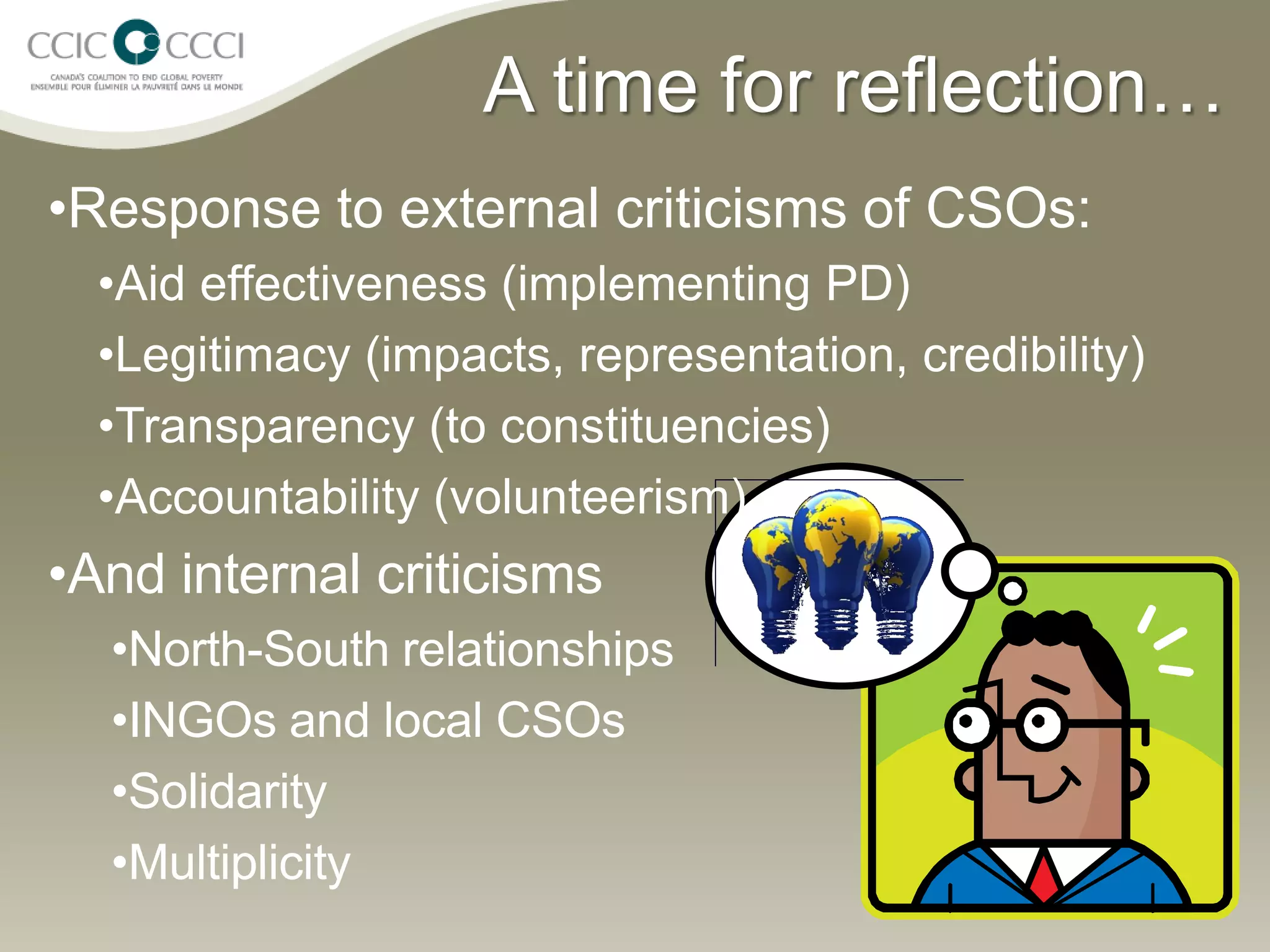 A time for reflection…
•Response to external criticisms of CSOs:
  •Aid effectiveness (implementing PD)
  •Legitimacy (impacts, representation, credibility)
  •Transparency (to constituencies)
  •Accountability (volunteerism)
•And internal criticisms
  •North-South relationships
  •INGOs and local CSOs
  •Solidarity
  •Multiplicity
 